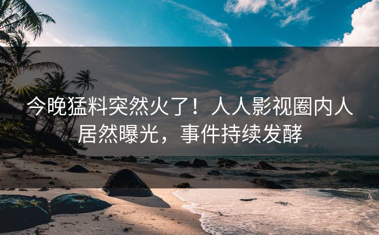 今晚猛料突然火了！人人影视圈内人居然曝光，事件持续发酵