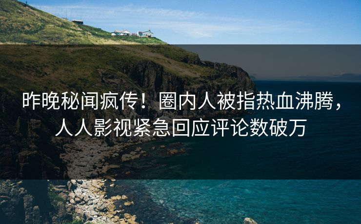 昨晚秘闻疯传！圈内人被指热血沸腾，人人影视紧急回应评论数破万