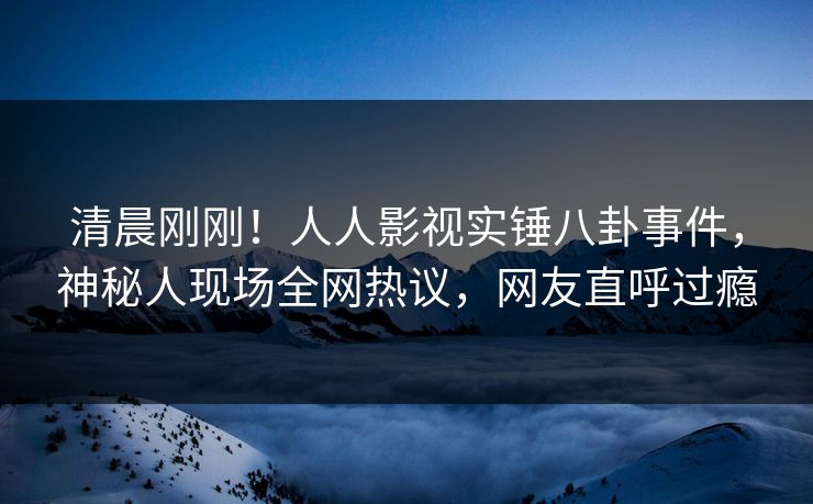 清晨刚刚！人人影视实锤八卦事件，神秘人现场全网热议，网友直呼过瘾