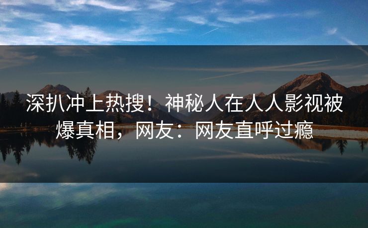 深扒冲上热搜！神秘人在人人影视被爆真相，网友：网友直呼过瘾