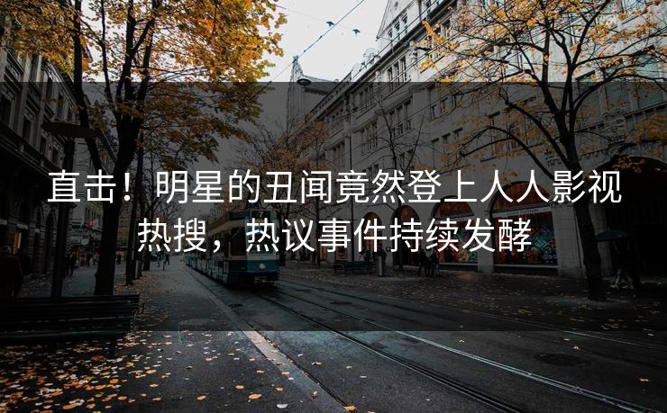 直击！明星的丑闻竟然登上人人影视热搜，热议事件持续发酵