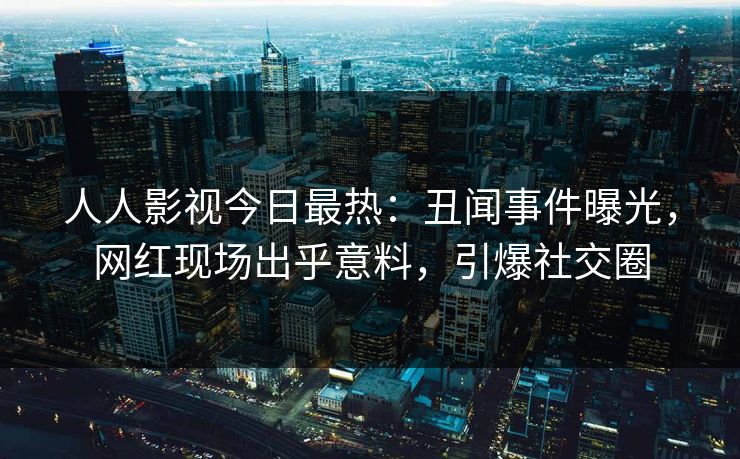 人人影视今日最热：丑闻事件曝光，网红现场出乎意料，引爆社交圈