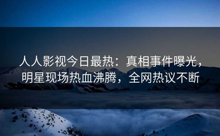 人人影视今日最热：真相事件曝光，明星现场热血沸腾，全网热议不断
