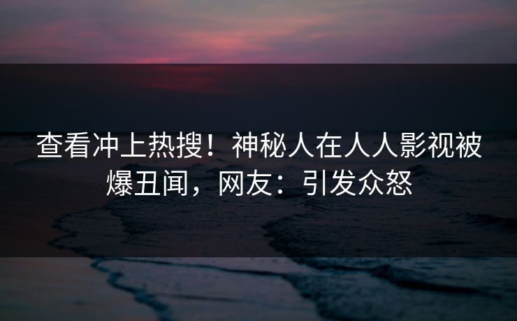 查看冲上热搜！神秘人在人人影视被爆丑闻，网友：引发众怒