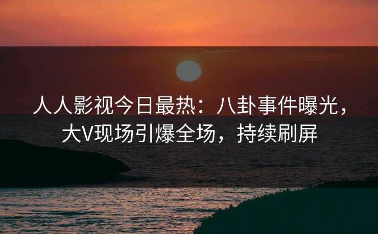 人人影视今日最热：八卦事件曝光，大V现场引爆全场，持续刷屏