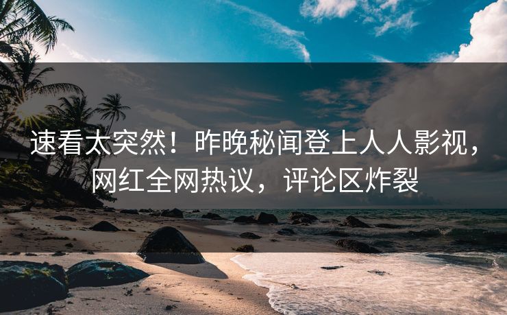 速看太突然！昨晚秘闻登上人人影视，网红全网热议，评论区炸裂