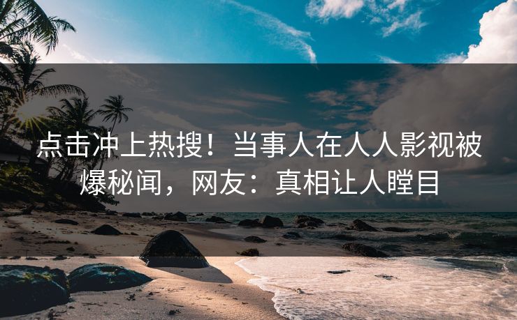 点击冲上热搜！当事人在人人影视被爆秘闻，网友：真相让人瞠目