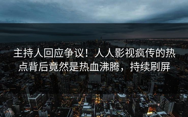 主持人回应争议！人人影视疯传的热点背后竟然是热血沸腾，持续刷屏
