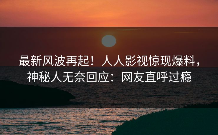 最新风波再起！人人影视惊现爆料，神秘人无奈回应：网友直呼过瘾
