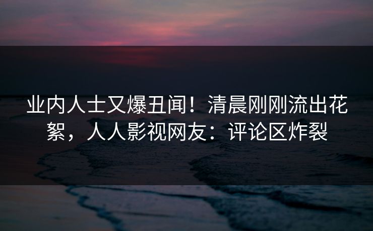 业内人士又爆丑闻！清晨刚刚流出花絮，人人影视网友：评论区炸裂