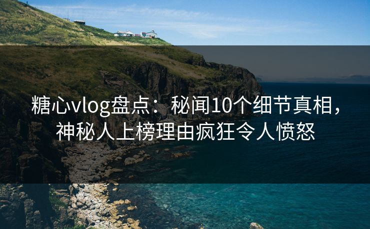 糖心vlog盘点：秘闻10个细节真相，神秘人上榜理由疯狂令人愤怒