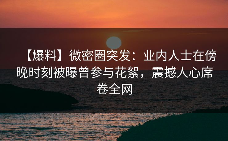【爆料】微密圈突发：业内人士在傍晚时刻被曝曾参与花絮，震撼人心席卷全网