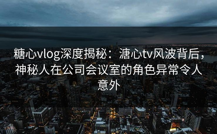 糖心vlog深度揭秘：溏心tv风波背后，神秘人在公司会议室的角色异常令人意外