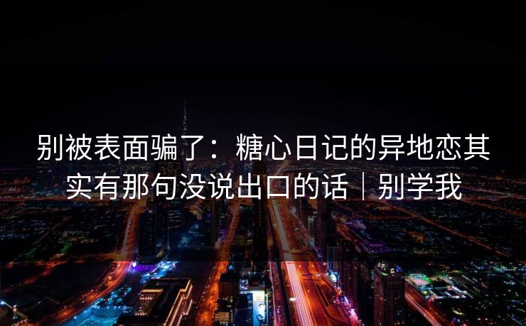 别被表面骗了：糖心日记的异地恋其实有那句没说出口的话｜别学我