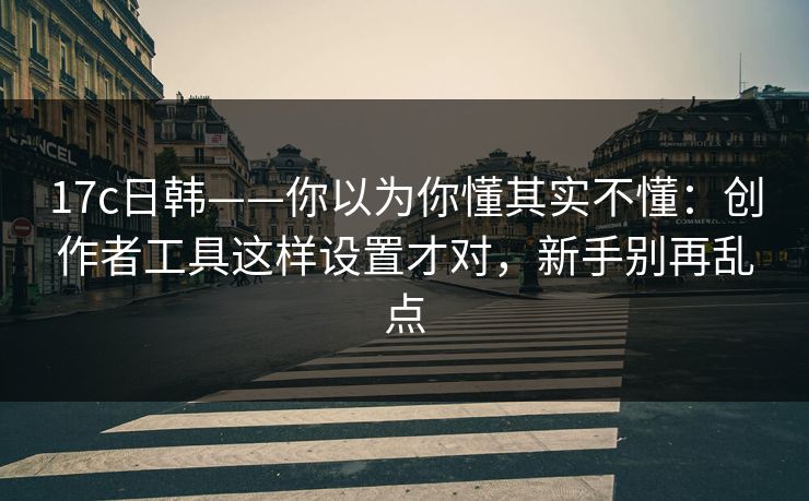 17c日韩——你以为你懂其实不懂:创作者工具这样设置才对,新手别再乱点 17c日韩——你以为你懂其实不懂:创作者工具这样设置才对,新手别再乱点