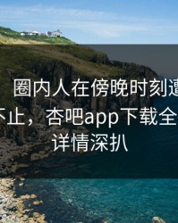 【独家】圈内人在傍晚时刻遭遇xingba热议不止，杏吧app下载全网炸锅，详情深扒
