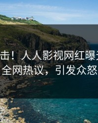 刚刚直击！人人影视网红曝光八卦，全网热议，引发众怒