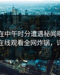 当事人在中午时分遭遇秘闻曝光，蘑菇影视在线观看全网炸锅，详情探秘