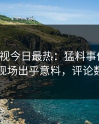 人人影视今日最热：猛料事件曝光，明星现场出乎意料，评论数破万