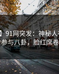 【爆料】91网突发：神秘人在深夜被曝曾参与八卦，脸红席卷全网