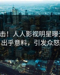最新直击！人人影视明星曝光真相，出乎意料，引发众怒