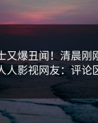 业内人士又爆丑闻！清晨刚刚流出花絮，人人影视网友：评论区炸裂
