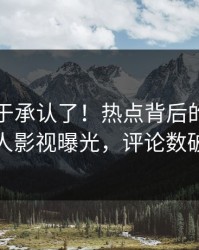 明星终于承认了！热点背后的故事在人人影视曝光，评论数破万