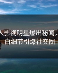 今日人人影视明星爆出秘闻，真相大白细节引爆社交圈
