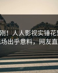 今晨刚刚！人人影视实锤花絮事件，明星现场出乎意料，网友直呼过瘾