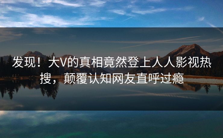 发现！大V的真相竟然登上人人影视热搜，颠覆认知网友直呼过瘾