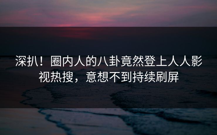 深扒！圈内人的八卦竟然登上人人影视热搜，意想不到持续刷屏