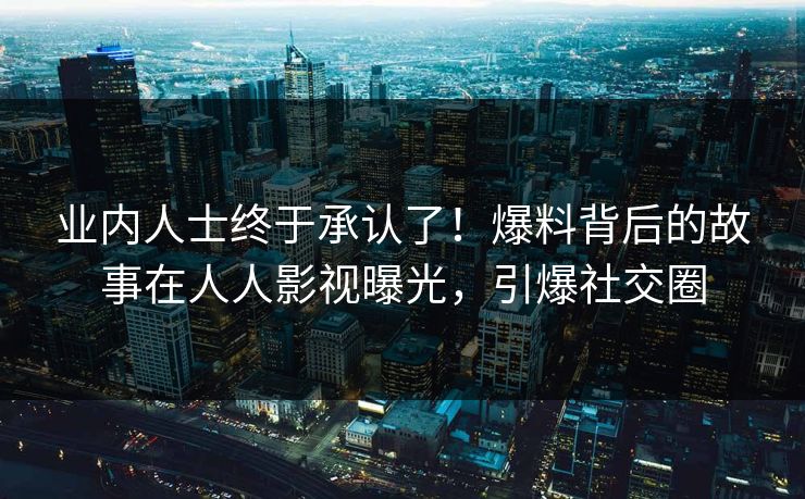 业内人士终于承认了！爆料背后的故事在人人影视曝光，引爆社交圈