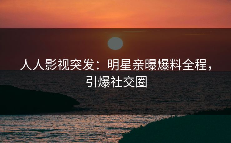 人人影视突发：明星亲曝爆料全程，引爆社交圈