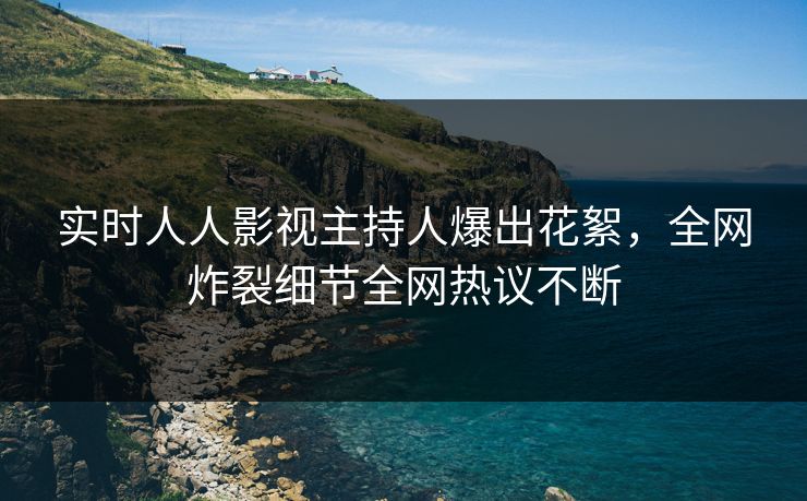 实时人人影视主持人爆出花絮，全网炸裂细节全网热议不断