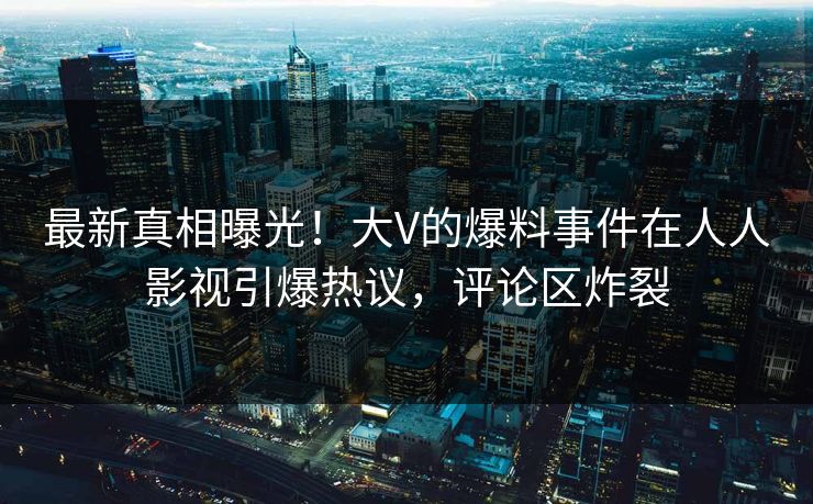 最新真相曝光！大V的爆料事件在人人影视引爆热议，评论区炸裂