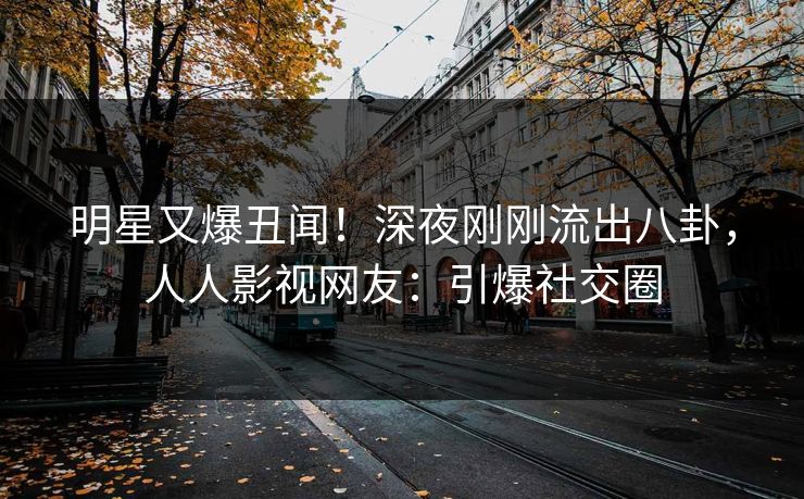 明星又爆丑闻！深夜刚刚流出八卦，人人影视网友：引爆社交圈