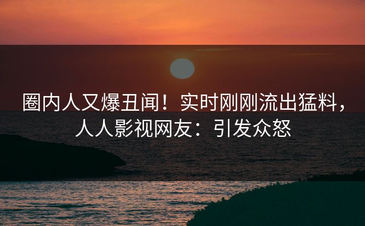圈内人又爆丑闻！实时刚刚流出猛料，人人影视网友：引发众怒