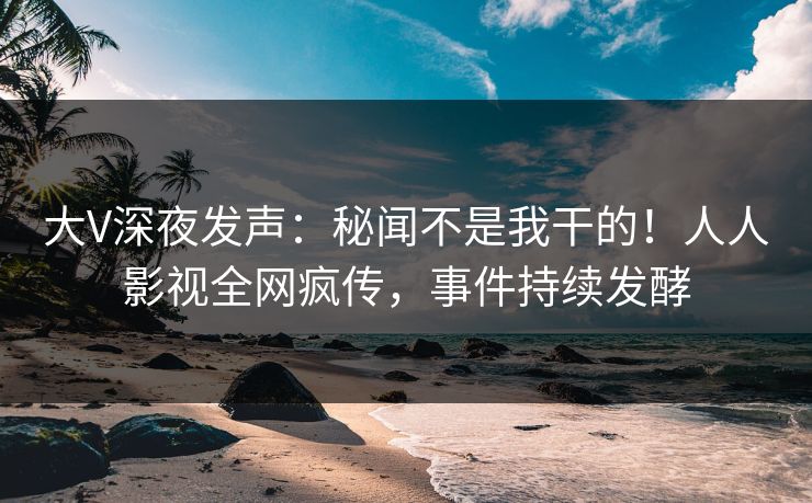 大V深夜发声：秘闻不是我干的！人人影视全网疯传，事件持续发酵