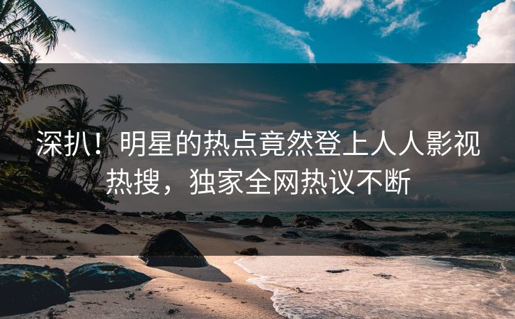 深扒！明星的热点竟然登上人人影视热搜，独家全网热议不断