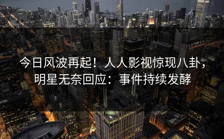 今日风波再起！人人影视惊现八卦，明星无奈回应：事件持续发酵