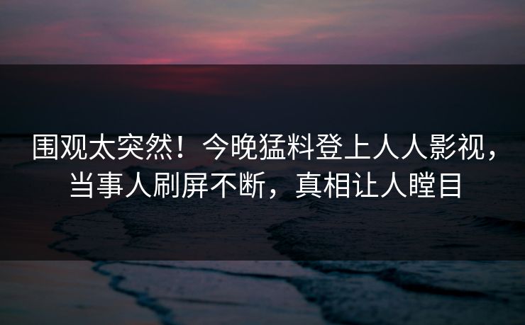 围观太突然！今晚猛料登上人人影视，当事人刷屏不断，真相让人瞠目
