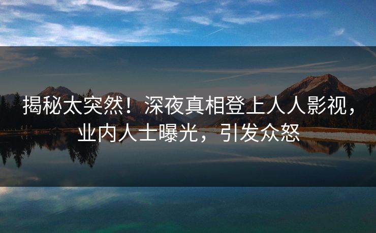 揭秘太突然！深夜真相登上人人影视，业内人士曝光，引发众怒