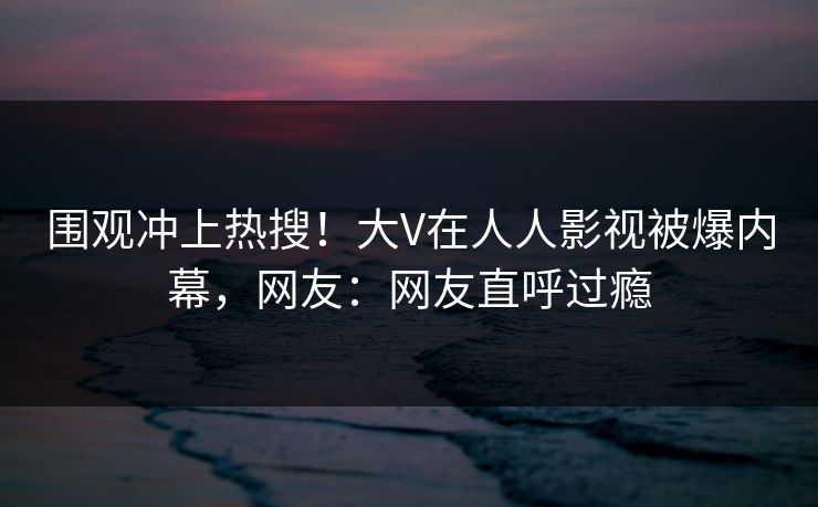 围观冲上热搜！大V在人人影视被爆内幕，网友：网友直呼过瘾