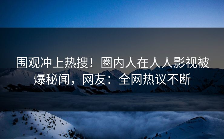 围观冲上热搜！圈内人在人人影视被爆秘闻，网友：全网热议不断