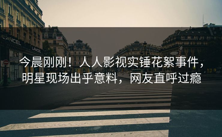 今晨刚刚！人人影视实锤花絮事件，明星现场出乎意料，网友直呼过瘾