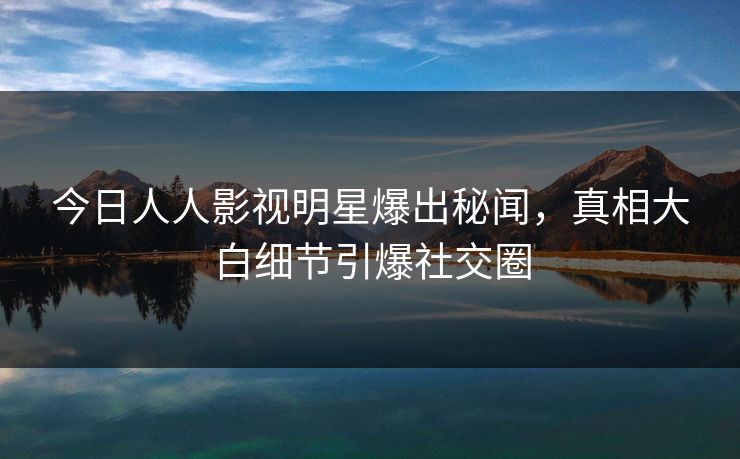 今日人人影视明星爆出秘闻，真相大白细节引爆社交圈