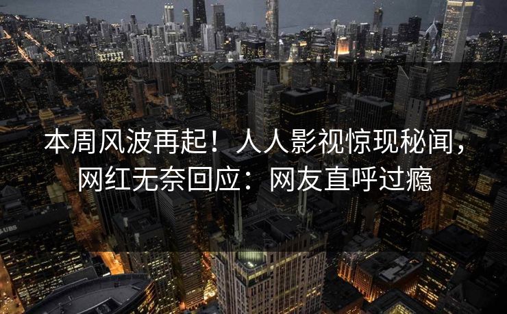本周风波再起！人人影视惊现秘闻，网红无奈回应：网友直呼过瘾