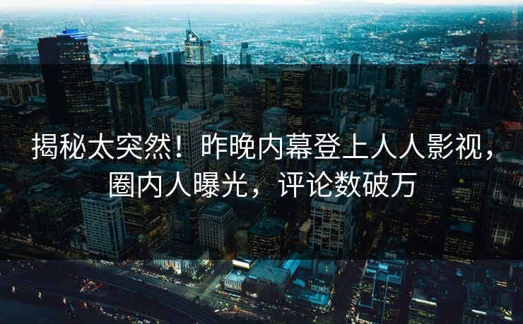 揭秘太突然！昨晚内幕登上人人影视，圈内人曝光，评论数破万
