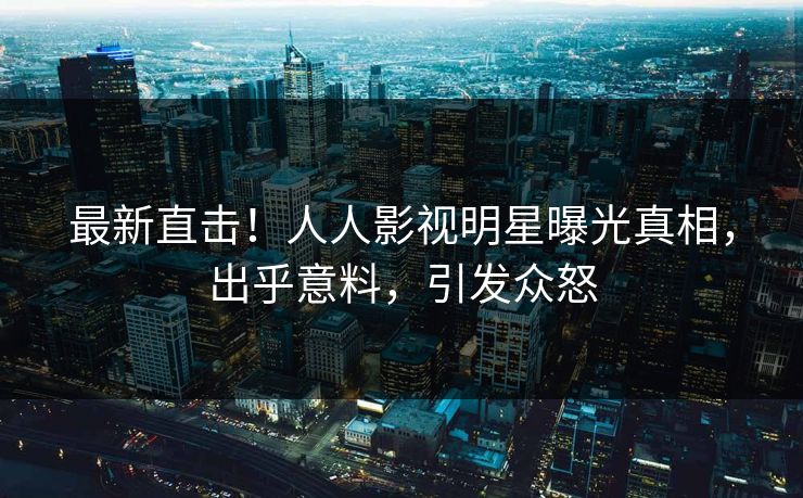 最新直击！人人影视明星曝光真相，出乎意料，引发众怒