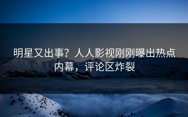 明星又出事？人人影视刚刚曝出热点内幕，评论区炸裂